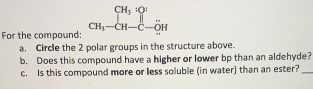 CH3 :Q:
CH3-CH-C-OH
For the compound:
a. Circle the 2 polar groups in the structure above.
b. Does this compound have a higher or lower bp than an aldehyde?
Is this compound more or less soluble (in water) than an ester?
C.
