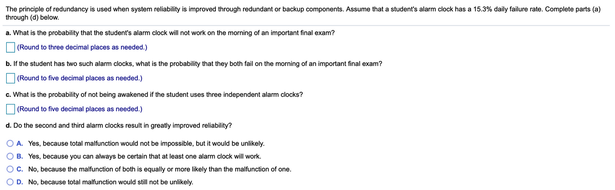 The principle of redundancy is used when system reliability is improved through redundant or backup components. Assume that a student's alarm clock has a 15.3% daily failure rate. Complete parts (a)
through (d) below.
a. What is the probability that the student's alarm clock will not work on the morning of an important final exam?
(Round to three decimal places as needed.)
b. If the student has two such alarm clocks, what is the probability that they both fail on the morning of an important final exam?
(Round to five decimal places as needed.)
c. What is the probability of not being awakened if the student uses three independent alarm clocks?
(Round to five decimal places as needed.)
d. Do the second and third alarm clocks result in greatly improved reliability?
A. Yes, because total malfunction would not be impossible, but it would be unlikely.
B. Yes, because you can always be certain that at least one alarm clock will work.
C. No, because the malfunction of both is equally or more likely than the malfunction of one.
D. No, because total malfunction would still not be unlikely.
