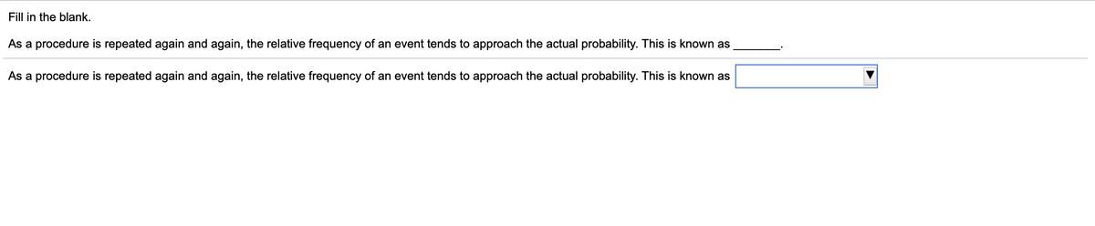 Fill in the blank.
As a procedure is repeated again and again, the relative frequency of an event tends to approach the actual probability. This is known as
As a procedure is repeated again and again, the relative frequency of an event tends to approach the actual probability. This is known as
