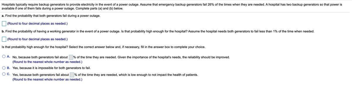 Hospitals typically require backup generators to provide electricity in the event of a power outage. Assume that emergency backup generators fail 26% of the times when they are needed. A hospital has two backup generators so that power is
available if one of them fails during a power outage. Complete parts (a) and (b) below.
a. Find the probability that both generators fail during a power outage.
(Round to four decimal places as needed.)
b. Find the probability of having a working generator in the event of a power outage. Is that probability high enough for the hospital? Assume the hospital needs both generators to fail less than 1% of the time when needed.
(Round to four decimal places as needed.)
Is that probability high enough for the hospital? Select the correct answer below and, if necessary, fill in the answer box to complete your choice.
O A. No, because both generators fail about
% of the time they are needed. Given the importance of the hospital's needs, the reliability should be improved.
(Round to the nearest whole number as needed.)
B. Yes, because it is impossible for both generators to fail.
O C. Yes, because both generators fail about
% of the time they are needed, which is low enough to not impact the health of patients.
(Round to the nearest whole number as needed.)
