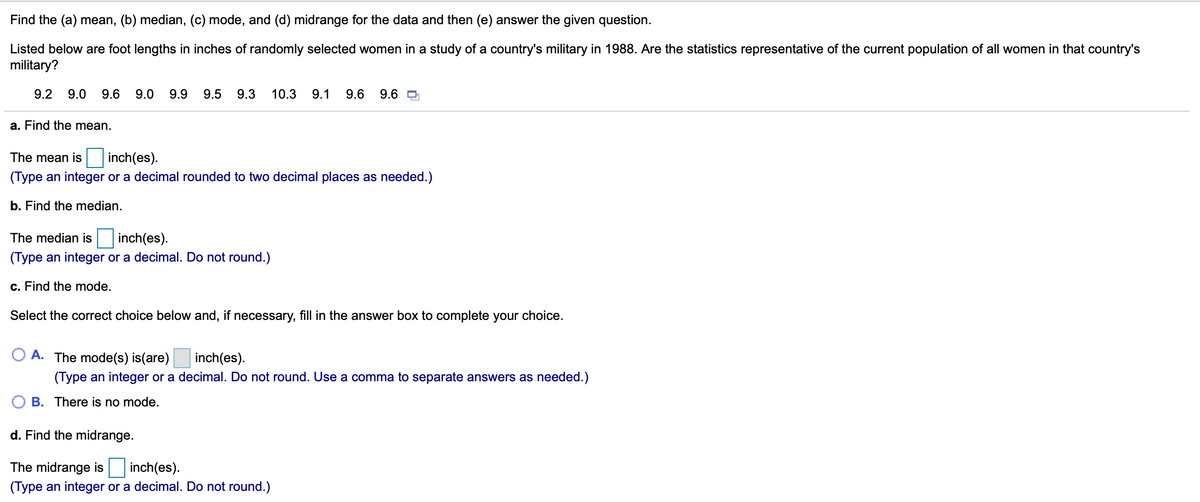 Find the (a) mean, (b) median, (c) mode, and (d) midrange for the data and then (e) answer the given question.
Listed below are foot lengths in inches of randomly selected women in a study of a country's military in 1988. Are the statistics representative of the current population of all women in that country's
military?
9.2
9.0
9.6
9.0
9.9
9.5
9.3
10.3
9.1
9.6
9.6 O
a. Find the mean.
The mean is
inch(es).
(Type an integer or a decimal rounded to two decimal places as needed.)
b. Find the median.
inch(es).
(Type an integer or a decimal. Do not round.)
The median is
c. Find the mode.
Select the correct choice below and, if necessary, fill in the answer box to complete your choice.
A. The mode(s) is(are)
inch(es).
(Type an integer or a decimal. Do not round. Use a comma to separate answers as needed.)
B. There is no mode.
d. Find the midrange.
The midrange is inch(es).
(Type an integer or a decimal. Do not round.)
