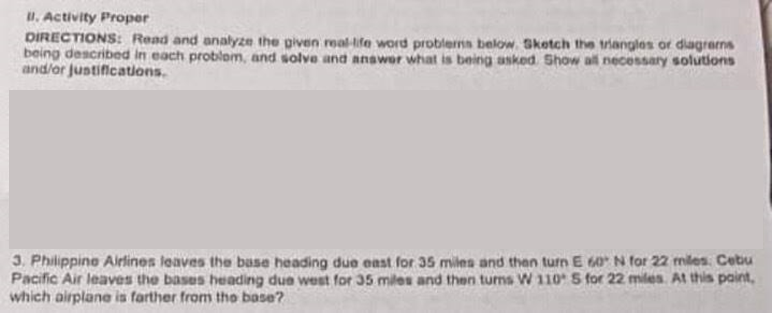 U. Activity Proper
DIRECTIONS: Read and analyze the given real-ife word problerms below. Sketch the triangles or diagrems
being described in each problom, and solve and anawor what is being asked. Show all necessary solutions
and/or Justifications.
3. Philippine Airlines leaves the base heading due east for 35 miles and then turn E 60 N for 22 miles: Cebu
Pacific Air leaves the bases heading due west for 35 miles and then turns W 110 S for 22 miles At this paint,
which airplane is farther from the base?
