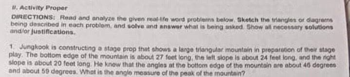 u. Activity Proper
DIRECTIONS: Read and analyzn the given real-ite word problerms below. Sketch the triangles or diagrerns
being described in each problom, and solve and anawor what is being asked. Show all necessary solutions
and/or justifications.
1 Jungkook is constructing a stage prop that shows a large triangular mountain in proparation of their stage
play. The bottom edge of the mountain is about 27 feet long, the lelt slope is about 24 feet long, and the night
slope is about 20 feet long. He know that the angies at the bottom edge of the mountain are about 46 degrees
and about 59 degrees. What is the angle measure of the peak of the mountain?
