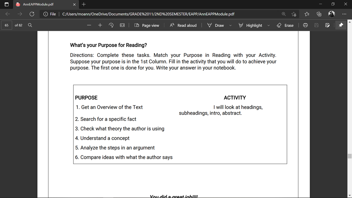 AnnEAPPModule.pdf
File C:/Users/moann/OneDrive/Documents/GRADE%2011/2ND%20SEMESTER/EAPP/AnnEAPPModule.pdf
of 82
(D Page view
A Read aloud
Highlight
65
Draw
Erase
What's your Purpose for Reading?
Directions: Complete these tasks. Match your Purpose in Reading with your Activity.
Suppose your purpose is in the 1st Column. Fill in the activity that you will do to achieve your
purpose. The first one is done for you. Write your answer in your notebook.
PURPOSE
ACTIVITY
1. Get an Overview of the Text
I will look at headings,
subheadings, intro, abstract.
2. Search for a specific fact
3. Check what theory the author is using
| 4. Understand a concept
5. Analyze the steps in an argument
6. Compare ideas with what the author
says
Vou did a areat iobUIL
+
