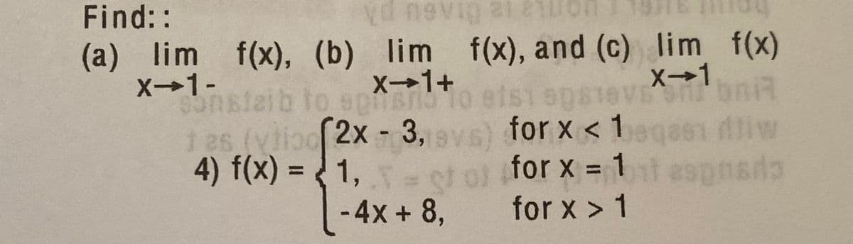 Find::
(a) lim f(x), (b) lim f(x), and (c) lim f(x)
X→1+
X→1
X→1-
onstaib tos
oTo etsi sps1evE bniR
( vs) for x < 1gas dliw
4) f(x) = { 1, - of of for x =1aspnsdo
2x-3,
%3D
-4x + 8,
for x > 1
