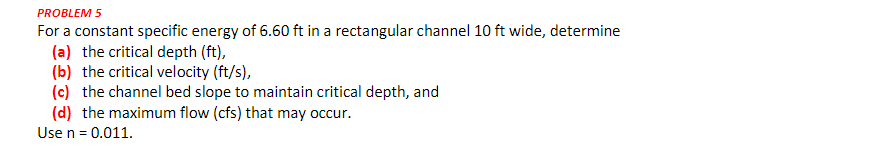 PROBLEM 5
For a constant specific energy of 6.60 ft in a rectangular channel 10 ft wide, determine
(a) the critical depth (ft),
(b) the critical velocity (ft/s),
(c) the channel bed slope to maintain critical depth, and
(d) the maximum flow (cfs) that may occur.
Use n = 0.011.