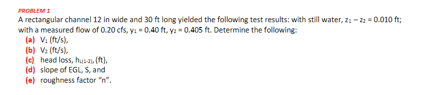 PROBLEM 1
A rectangular channel 12 in wide and 30 ft long yielded the following test results: with still water, Z₁ - Z2 = 0.010 ft;
with a measured flow of 0.20 cfs, y₁ = 0.40 ft, y2 = 0.405 ft. Determine the following:
(a) V₁ (ft/s),
(b) V₂ (ft/s),
(c) head loss, hu(1-2), (ft),
(d) slope of EGL, S, and
(e) roughness factor "n".