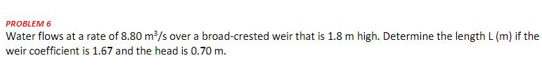 PROBLEM 6
Water flows at a rate of 8.80 m³/s over a broad-crested weir that is 1.8 m high. Determine the length L (m) if the
weir coefficient is 1.67 and the head is 0.70 m.