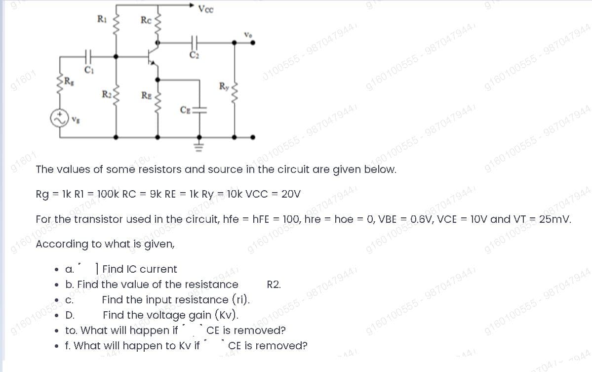 RI
Rc
Vcc
g1601
R
R2.
RE
Ry
0100555-9870479447
VE
CE
g1601
The values of some resistors and source in the circuit are given below.
g160100555 - 9870479447
16U
g160100555- 987047944
Rg = 1k RI = 100k RC = 9k RE =
g160100537047
According to what is given,
For the transistor used in the circuit, hfe = hFE =
160100555-987047944/
= 10k VCC = 20V
a0100555-987047944/
g160100555 - 987047944
a.
| Find IC current
• b. Find the value of the resistance
= hoe = 0, VBE =
g160100550687047944/
VCE = 10V and
g1601005 87047944
g16010055
D.
• to. What will happen if
f. What will happen to Kv if
Find the input resistance (ri).
Find the voltage gain (Kv).
R2.
CE is removed?
0100555-9870479447
CE is removed?
g160100555 - 987047944/
141
g160100555- 987047944
141
704/
7944
