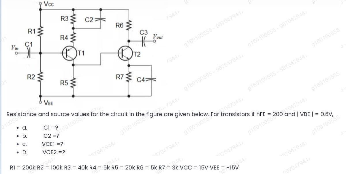 Vc
R3
R1
C2
С1
Vin
R4
R6
/9441
C3
Vout
01
R2
T2
g160100555 - 987047944
R5
/9447
g160100555- 987047944
R73
C4
VEE
Resistance and source
g160100555
0100559
g160100555 - 987047944/
•A.
ICI =?
•b.
IC2 =?
g160100555- 9870479447
•C.
are given below.
VCEI =?
VCE2 =?
87047944/
For
transistors if hFE :
•D.
g16010055 70/9447
g160100555
R =
87047944
g16010055
87047944/
100k R3 = 40k R4 = 5k R5 = 20k R6 = 5k R7 = 3k VCC = 15V VEE = -15V
79447
87047944
7944
g160100565
87047944
9441
87047944
9870479447
