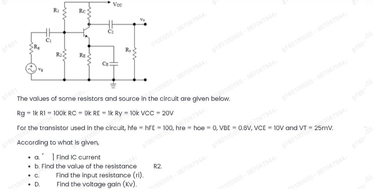 According to what is given,
RI
Rc
Vcc
g1601
C2
R2.
RE
Ry
0100555-9870479447
CE
g1601
g160100555 - 987047944
160.
Rg = 1k R1 = 100k RC = 9k RE = 1k Ry = 10k VCC = 20V
g160100555 - 9870479447
287047
For the transistor used in the circuit, hfe = hFE =
s160100555-9870479447
g1601005
08704
a.
g160100555- 9870479447
| Find IC current
• b. Find the value of the resistance
= hoe = 0, VBE
10055
D.
Find the input resistance (ri).
Find the voltage gain (Kv).
= 10V and
R2.
100555-987047944/
0100555-987047944
20100555-987047944
916055
916055
916055
