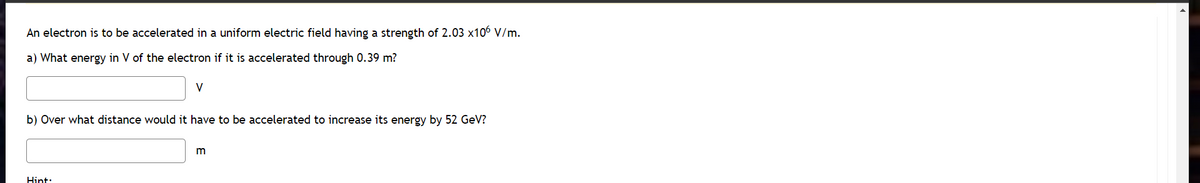 An electron is to be accelerated in a uniform electric field having a strength of 2.03 x106 V/m.
a) What energy in V of the electron if it is accelerated through 0.39 m?
V
b) Over what distance would it have to be accelerated to increase its energy by 52 GeV?
Hint:
m