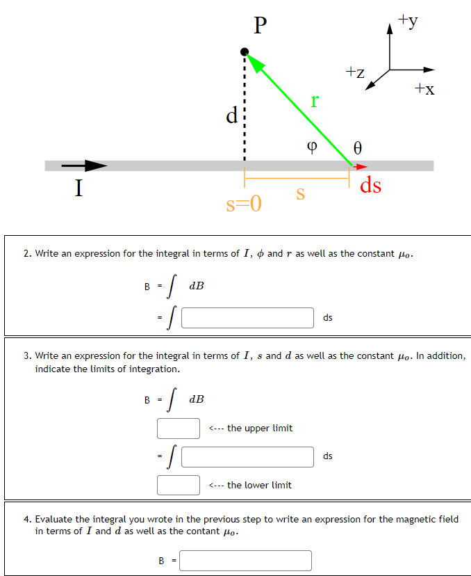 I
B =
-S
B =
-S
=
dB
P
B
S=0
2. Write an expression for the integral in terms of I, and r as well as the constant po.
-S
-S
dB
S
<--- the upper limit
r
<--- the lower limit
Φ
3. Write an expression for the integral in terms of I, s and d as well as the constant po. In addition,
indicate the limits of integration.
ds
+z
Ө
ds
ds
+y
+x
4. Evaluate the integral you wrote in the previous step to write an expression for the magnetic field
in terms of I and d as well as the contant o.