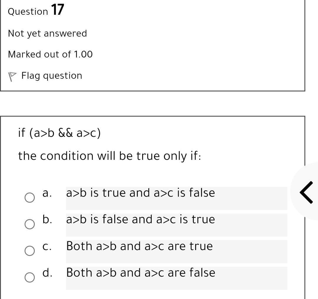 Question 17
Not yet answered
Marked out of 1.00
P Flag question
if (a>b && a>c)
the condition will be true only if:
а.
a>b is true and a>c is false
b.
a>b is false and a>c is true
O C.
Both a>b and a>c are true
d.
Both a>b and a>c are false
