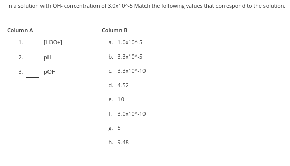 In a solution with OH- concentration of 3.0x10^-5 Match the following values that correspond to the solution.
Column A
Column B
1.
[H30+]
a. 1.0x10^-5
2.
pH
b. 3.3x10^-5
3.
pOH
C. 3.3x10^-10
d. 4.52
e. 10
f. 3.0x10^-10
g. 5
h. 9.48
