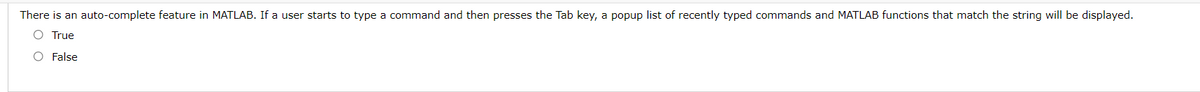 There is an auto-complete feature in MATLAB. If a user starts to type a command and then presses the Tab key, a popup list of recently typed commands and MATLAB functions that match the string will be displayed.
O True
O False
