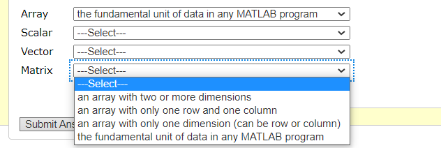 Array
the fundamental unit of data in any MATLAB program
Scalar
|---Select--
Vector
--Select--
Matrix
---Select--
-Select-
an array with two or more dimensions
an array with only one row and one column
Submit Ans an array with only one dimension (can be row or column)
| the fundamental unit of data in any MATLAB program
.....
>
........:
