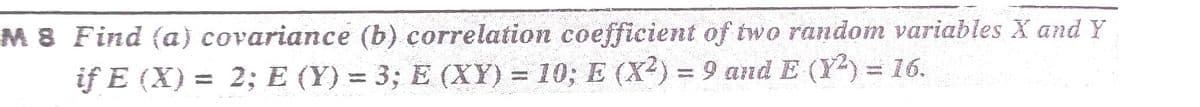 M 8 Find (a) covariance (b) correlation coefficient of two random variables X and Y
if E (X) = 2; E (Y) = 3; E (XY) = 10; E (X²) = 9 and E (Y) = 16.
