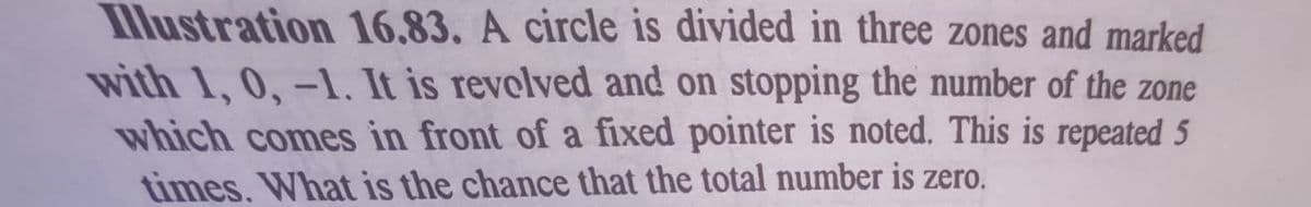 llustration 16.83. A circle is divided in three zones and marked
with 1, 0,-1, It is revolved and on stopping the number of the zone
which comes in front of a fixed pointer is noted. This is repeated 5
times. What is the chance that the total number is zero.
