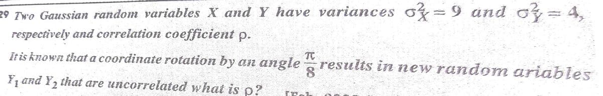 29 Two Gaussian random variables X and Y have variances of=9 and o = 4,
respectively and correlation coefficient p.
TC
It is known that a coordinate rotation by an angle
results in new random ariables
¥, and Y, that are uncorrelated what is p?
