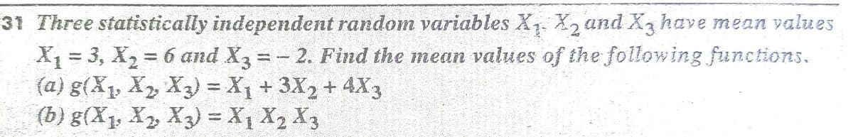 31 Three statistically independent random variables X. X, and X3 have mean values
X = 3, X, = 6 and X, =- 2. Find the mean values of the following functions.
(a) g(X, X, X3) = X1 +3X2 + 4X3
(b) g(X1, X, X3) = X1 X2 X3
%3D
%3D
