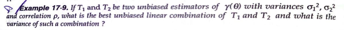 Example 17-9. If T, and T2 be two unbiased estimators of y(0) with variances o,², 0,²
and correlation p, what is the best unbiased linear combination of T1 and T2 and what is the
variance of such a combination ?
