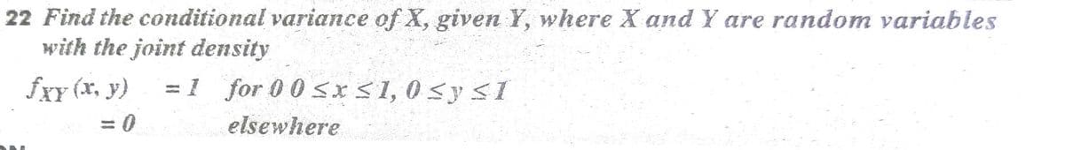 22 Find the conditional variance of X, given Y, where X and Y are random variables
with the joint density
fXY (x, y)
1 for 0 0 sx<1, 0 sy <I
elsewhere
