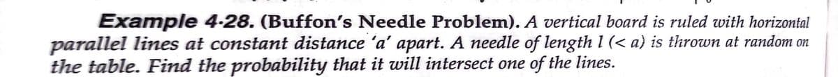 Example 4-28. (Buffon's Needle Problem). A vertical board is ruled with horizontal
parallel lines at constant distance 'a' apart. A needle of length l (< a) is thrown at random on
the table. Find the probability that it will intersect one of the lines.
