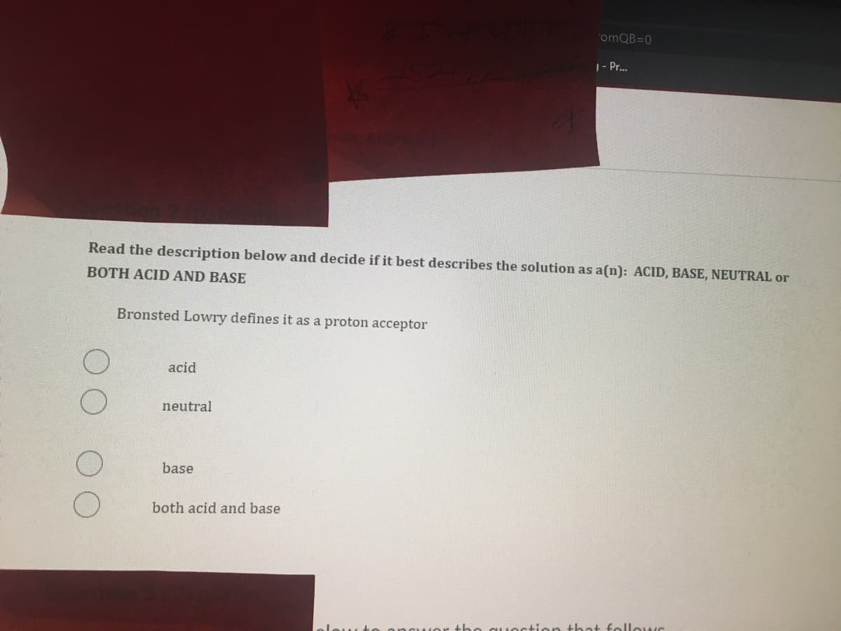 1- Pr..
Read the description below and decide if it best describes the solution as a(n): ACID, BASE, NEUTRAL or
BOTH ACID AND BASE
Bronsted Lowry defines it as a proton acceptor
acid
neutral
base
both acid and base
uestion that follews
