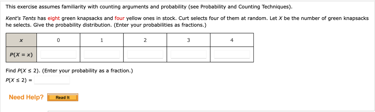 **Probability Distribution Exercise**

This exercise assumes familiarity with counting arguments and probability (see Probability and Counting Techniques).

**Scenario:**
Kent's Tents has 8 green knapsacks and 4 yellow ones in stock. Curt selects 4 of them at random. Let \( X \) be the number of green knapsacks he selects. Give the probability distribution. (Enter your probabilities as fractions.)

**Table:**

| \( x \)         | 0           | 1             | 2            | 3            | 4           |
|-----------------|-------------|---------------|--------------|--------------|-------------|
| \( P(X = x) \)  | (input)     | (input)       | (input)      | (input)      | (input)     |

**Questions:**

- Find \( P(X \leq 2) \). (Enter your probability as a fraction.)

\[ P(X \leq 2) = (input) \]

*Need Help?* 

**[Read It]** [Button]

**Explanation of Diagram:**

The main diagram is a table used to represent the probability distribution of a discrete random variable \( X \), which in this case denotes the number of green knapsacks selected. 

- The first row of the table contains possible values that \( X \) can take, ranging from 0 to 4.
- The second row is for the corresponding probabilities, \( P(X = x) \), that Curt will select exactly 0 to 4 green knapsacks out of the 4 that he selects at random.

The table is outlined, with input fields in the corresponding cells where users are expected to enter the probabilities as fractions.

In addition to the table, there's a prompt to find the probability that \( X \) is less than or equal to 2, also to be entered as a fraction.

A "Need Help?" section features a "Read It" button for further assistance.