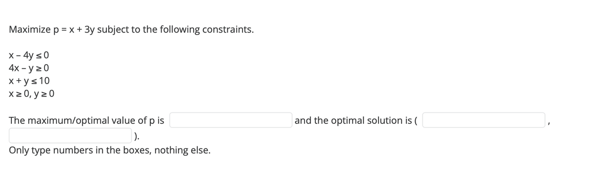 Maximize p = x + 3y subject to the following constraints.
x - 4y ≤ 0
4x - y ≥ 0
x+y≤ 10
x ≥ 0, y = 0
The maximum/optimal value of p is
).
Only type numbers in the boxes, nothing else.
and the optimal solution is (