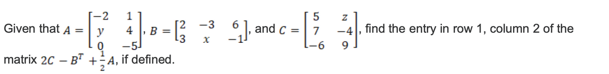 [-2 1
5
[2 -3
+-²4-679 C-E
B =
-3 X
-6
Given that A
= y
0 -5
1
matrix 2C - BT +=A, if defined.
2
Z
6₁], and c = 7 -4, find the entry in row 1, column 2 of the
9