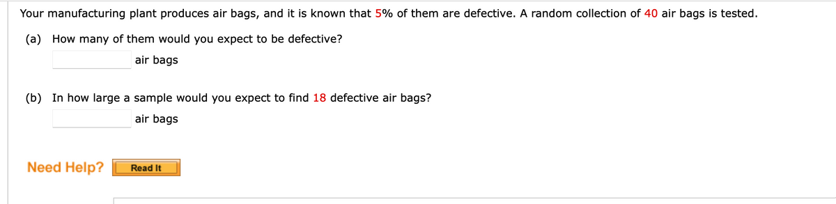 **Probability and Statistics in Manufacturing**

**Example Problem:**

Your manufacturing plant produces air bags, and it is known that 5% of them are defective. A random collection of 40 air bags is tested. 

(a) How many of them would you expect to be defective?  
____ air bags

(b) In how large a sample would you expect to find 18 defective air bags?
____ air bags

**Need Help?** 

[Read It]

*Note: The "Read It" button is typically used to provide additional resources or explanations for the problem at hand.*