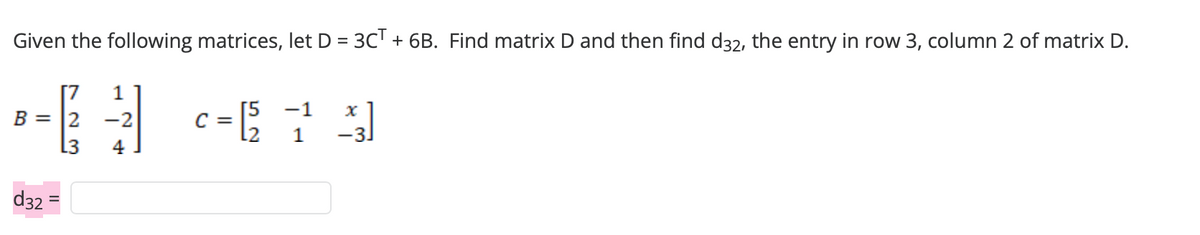 Given the following matrices, let D = 3C¹ + 6B. Find matrix D and then find d32, the entry in row 3, column 2 of matrix D.
1
B = 2 -2
L3
4
d32
=
c=[5 -1 -²3]
2