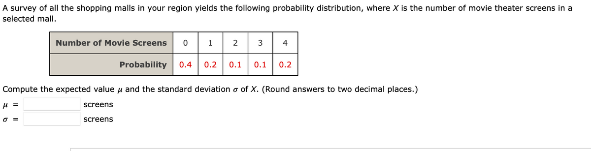 A survey of all the shopping malls in your region yields the following probability distribution, where X is the number of movie theater screens in a
selected mall.
Number of Movie Screens 0
1
2
3
4
Probability 0.4 0.2 0.1
0.1
0.2
Compute the expected value and the standard deviation o of X. (Round answers to two decimal places.)
μ =
screens
0 =
screens