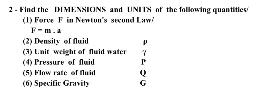 2 - Find the DIMENSIONS and UNITS of the following quantities/
(1) Force F in Newton's second Law/
F = m. a
(2) Density of fluid
(3) Unit weight of fluid water
(4) Pressure of fluid
(5) Flow rate of fluid
Q
(6) Specific Gravity
G
