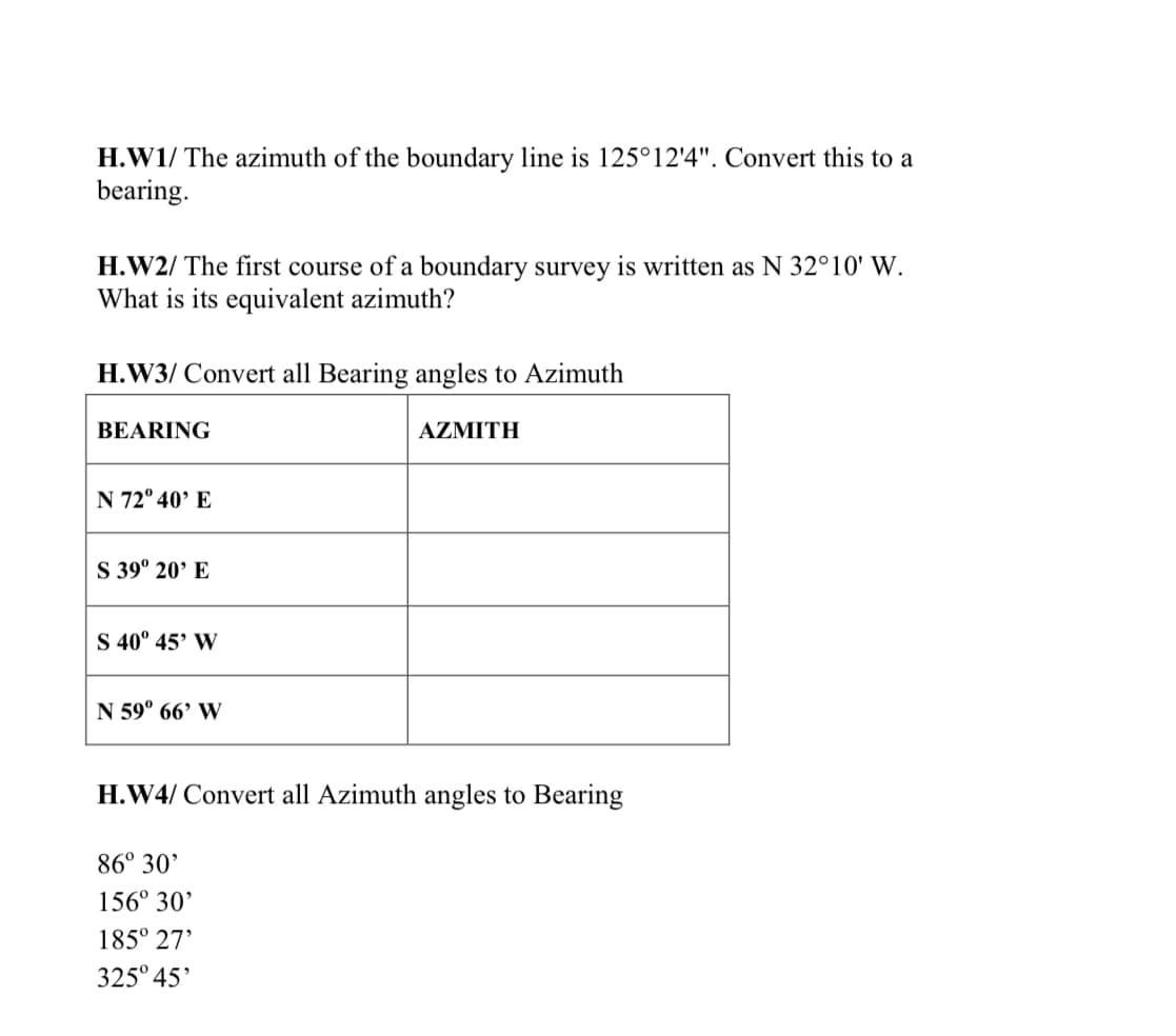 H.W1/ The azimuth of the boundary line is 125°12'4". Convert this to a
bearing.
H.W2/ The first course of a boundary survey is written as N 32°10' W.
What is its equivalent azimuth?
H.W3/ Convert all Bearing angles to Azimuth
BEARING
AZMITH
N 72° 40’ E
S 39° 20’ E
S 40° 45' W
N 59° 66’ W
H.W4/ Convert all Azimuth angles to Bearing
86° 30'
156° 30'
185° 27'
325° 45'
