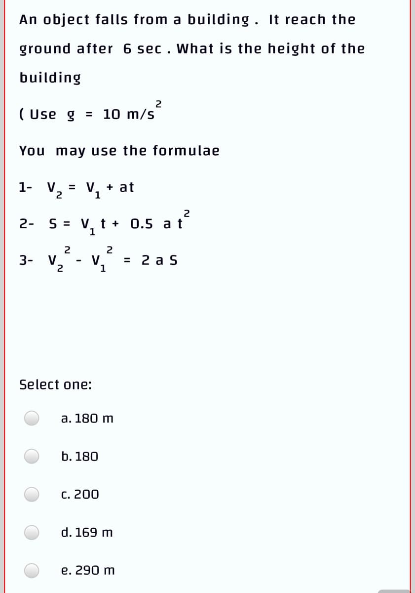 An object falls from a building. It reach the
ground after 6 sec. What is the height of the
building
2
( Use g = 10 m/s
You may use the formulae
1-
V
= V
+ at
2
1
2
2-
S = V. t + 0.5 a t
2
2
3-
V
2
V
3 2 а S
Select one:
а. 180 m
b. 180
C. 200
d. 169 m
e. 290 m
