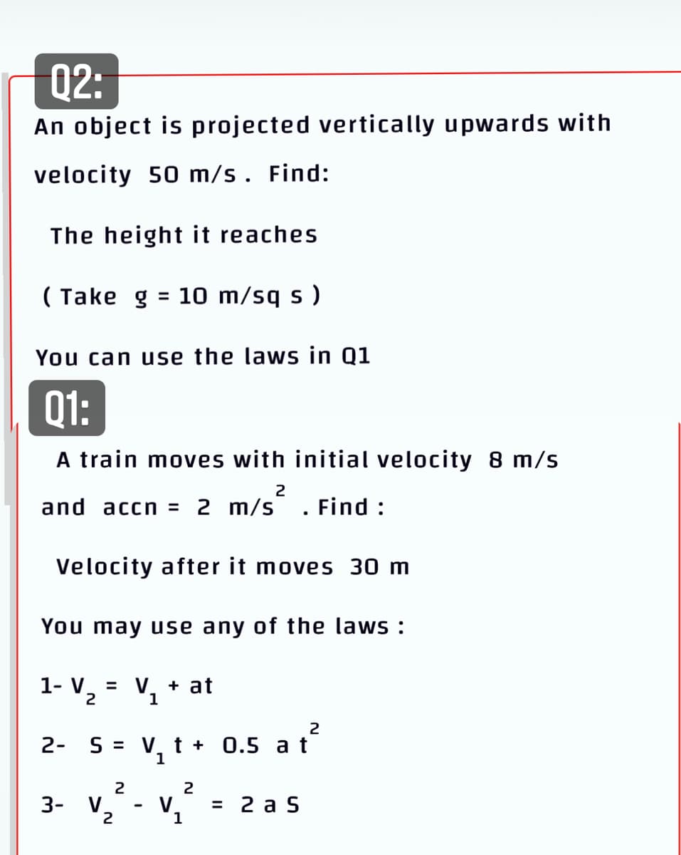 Q2:
An object is projected vertically upwards with
velocity 50 m/s . Find:
The height it reaches
( Take g = 10 m/sq s )
%3D
You can use the laws in Q1
Q1:
A train moves with initial velocity 8 m/s
2
and accn = 2 m/s
Find :
Velocity after it moves 30 m
You may use any of the laws :
1- V.
V. + at
1
2
2
2- S = V,t + 0.5 a t
1
2
2
3- V.
2
V
= 2 a S
