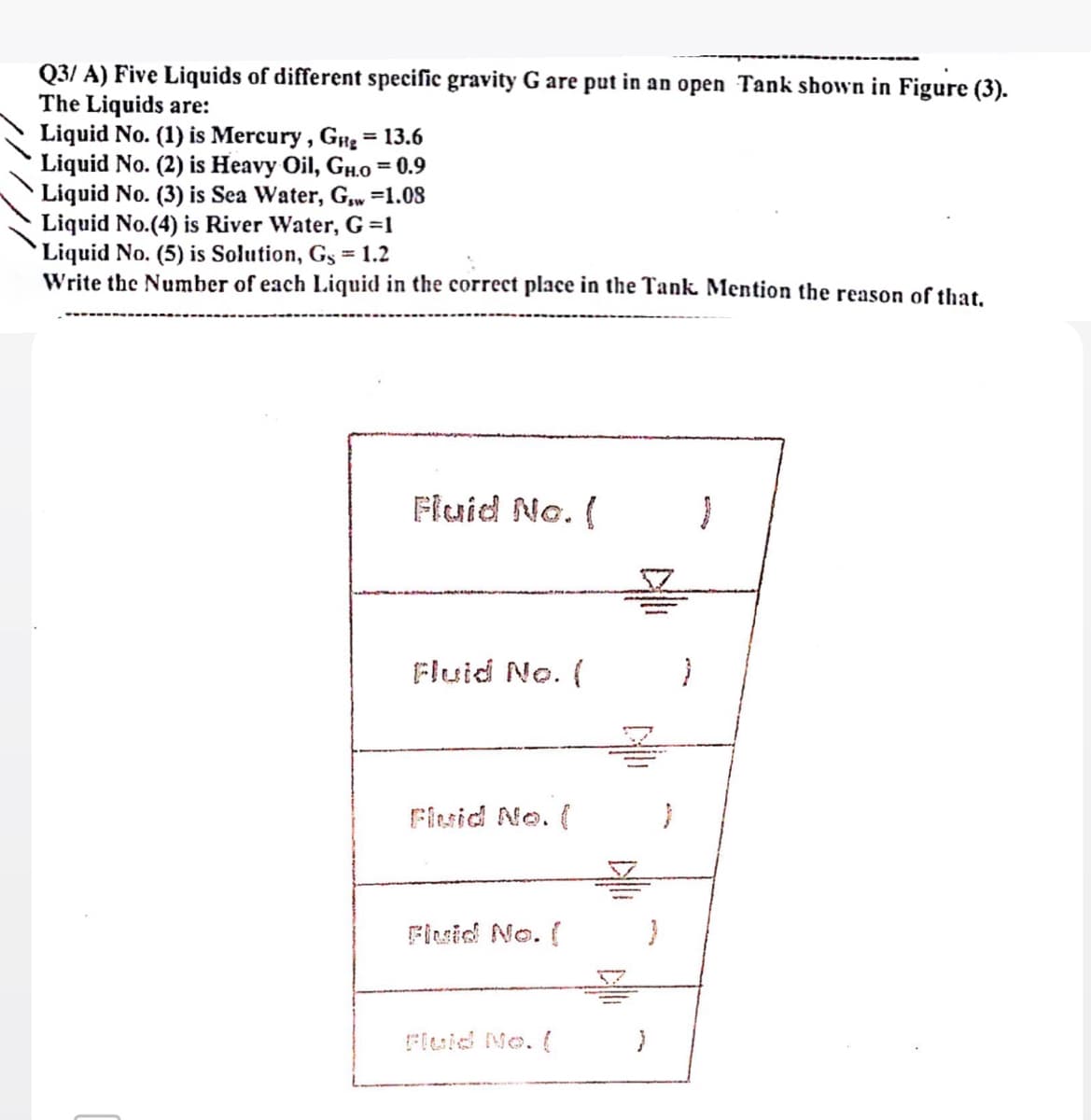 Q3/ A) Five Liquids of different specific gravity G are put in an open Tank shown in Figure (3).
The Liquids are:
Liquid No. (1) is Mercury, G# = 13.6
Liquid No. (2) is Heavy Oil, GH.o = 0.9
Liquid No. (3) is Sea Water, G,w =1.08
Liquid No.(4) is River Water, G =1
Liquid No. (5) is Solution, Gs = 1.2
Write the Number of each Liquid in the correct place in the Tank Mention the reason of that.
%3D
%3D
Fluid No. (
Fluid No. (
Fisid No. (
Flsid No. (
{
Fleid No. (
