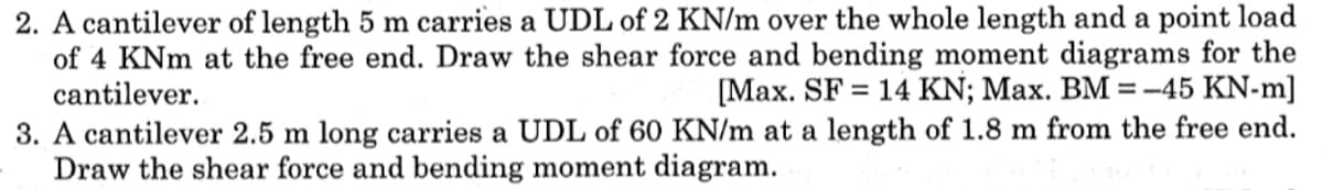 2. A cantilever of length 5 m carries a UDL of 2 KN/m over the whole length and a point load
of 4 KNm at the free end. Draw the shear force and bending moment diagrams for the
cantilever.
[Max. SF = 14 KN; Max. BM =-45 KN-m]
%3D
3. A cantilever 2.5 m long carries a UDL of 60 KN/m at a length of 1.8 m from the free end.
Draw the shear force and bending moment diagram.
