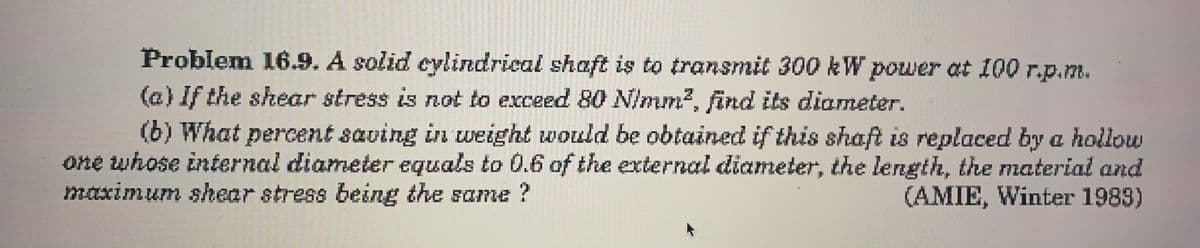 Problem 16.9. A solid cylindrical shaft is to transmit 300 kW power at 100 r.p.m.
(a) If the shear stress is not to exceed 80 N/mm?, find its diameter.
(b) What percent saving in weight would be obtained if this shaft is replaced by a hollow
one whose internal diameter equals to 0.6 of the external diameter, the length, the material and
(AMIE, Winter 1983)
maximum shear stress being the same ?
