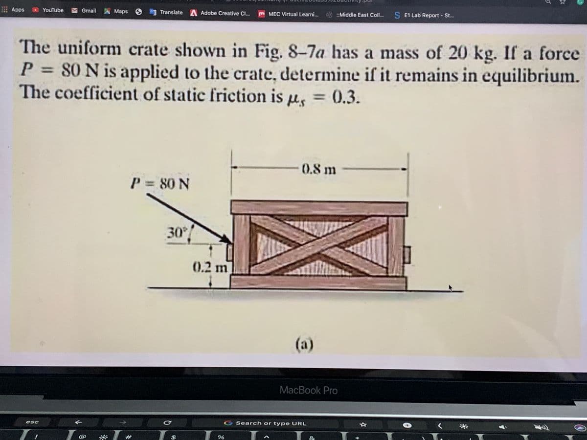 Apps
YouTube
Gmail
A Maps 6
Translate A Adobe Creative C...
m MEC Virtual Learni... :Middle East Coll..
S E1 Lab Report St...
The uniform crate shown in Fig. 8-7a has a mass of 20 kg. If a force
P 80 N is applied to the crate, determine if it remains in equilibrium.
The coefficient of static friction is u, = 0.3.
%3D
%3D
0.8m
P 80 N
%3D
30
0.2m
(a)
MacBook Pro
そ
G Search or type URL
esc
く
#
$
&
