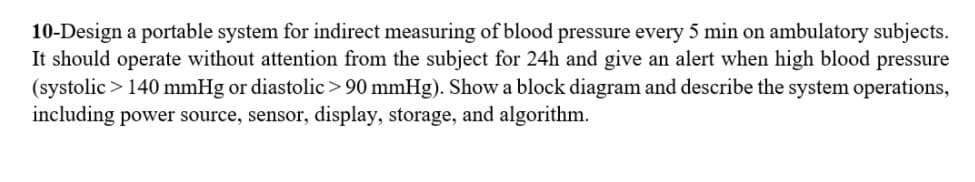 10-Design a portable system for indirect measuring of blood pressure every 5 min on ambulatory subjects.
It should operate without attention from the subject for 24h and give an alert when high blood pressure
(systolic > 140 mmHg or diastolic> 90 mmHg). Show a block diagram and describe the system operations,
including power source, sensor, display, storage, and algorithm.
