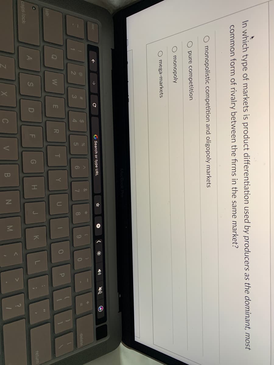 RI
In which type of markets is product differentiation used by producers as the dominant, most
common form of rivalry between the firms in the same market?
monopolistic competition and oligopoly markets
pure competition
monopoly
O mega-markets
MacBook Pro
esc
G Search or type URL
*
).
2$
4.
%23
8.
9.
delete
W
Y
U
P
tab
%3D
A
S
J
K
return
caps lock
C
