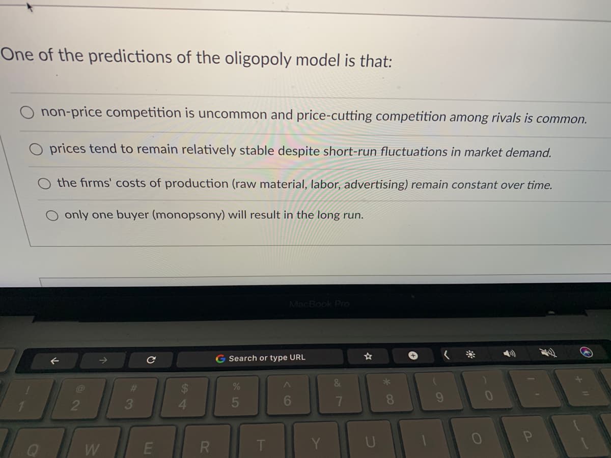 One of the predictions of the oligopoly model is that:
non-price competition is uncommon and price-cutting competition among rivals is common.
O prices tend to remain relatively stable despite short-run fluctuations in market demand.
the firms' costs of production (raw material, labor, advertising) remain constant over time.
only one buyer (monopsony) will result in the long run.
MacBook Pro
->
G Search or type URL
%23
3
4.
7
8
W
R
Y
