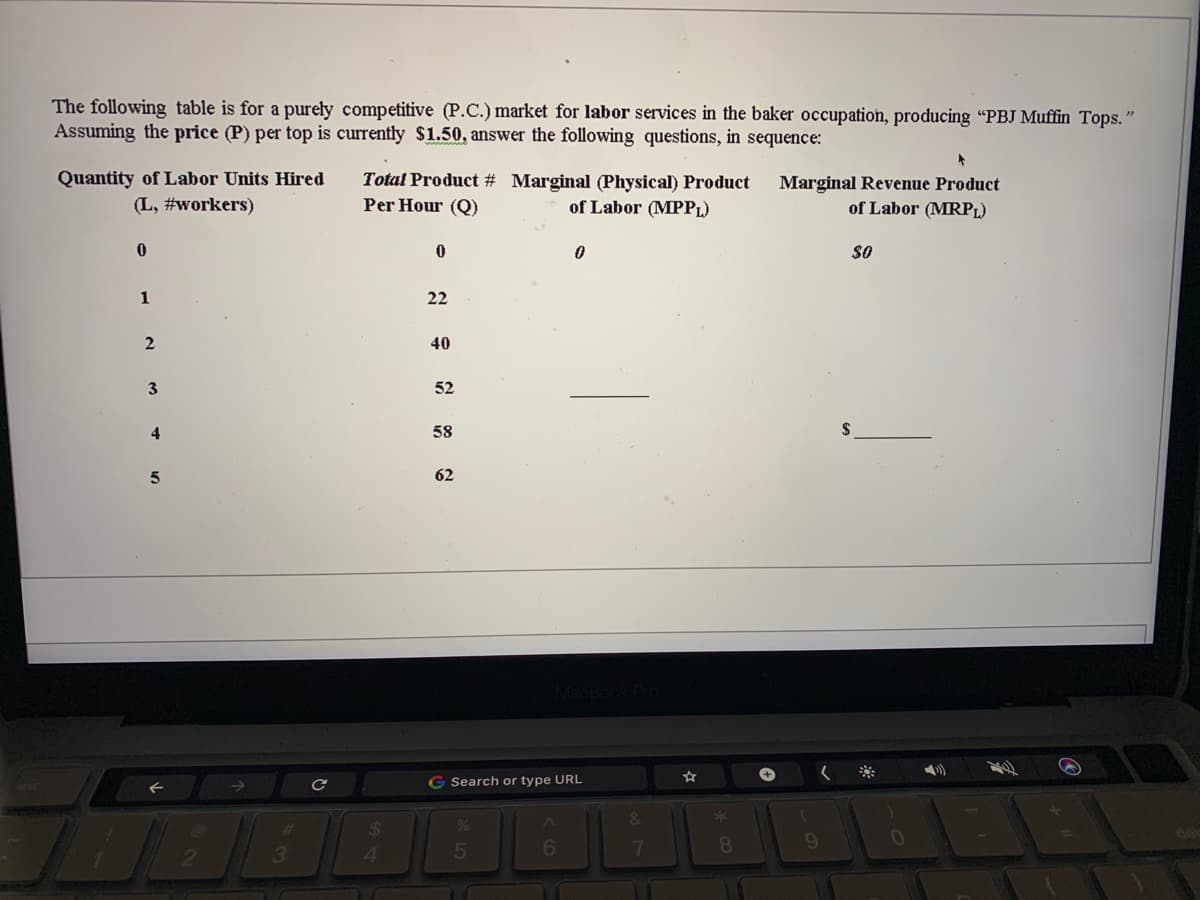 The following table is for a purely competitive (P.C.) market for labor services in the baker occupation, producing "PBJ Muffin Tops."
Assuming the price (P) per top is currently $1.50, answer the following questions, in sequence:
Quantity of Labor Units Hired
Total Product # Marginal (Physical) Product
Per Hour (Q)
Marginal Revenue Product
(L, #workers)
of Labor (MPPL)
of Labor (MRPL)
$0
1
22
40
52
4
58
62
G Search or type URL
&
3
4.
5
6
7
8.
