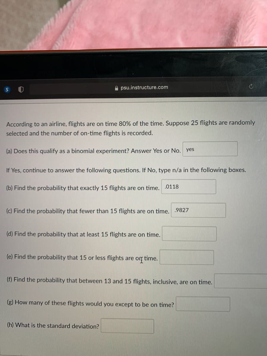 psu.instructure.com
According to an airline, flights are on time 80% of the time. Suppose 25 flights are randomly
selected and the number of on-time flights is recorded.
(a) Does this qualify as a binomial experiment? Answer Yes or No. yes
If Yes, continue to answer the following questions. If No, type n/a in the following boxes.
(b) Find the probability that exactly 15 flights are on time. .0118
(c) Find the probability that fewer than 15 flights are on time.
.9827
(d) Find the probability that at least 15 flights are on time.
(e) Find the probability that 15 or less flights are om time.
(f) Find the probability that between 13 and 15 flights, inclusive, are on time.
(g) How many of these flights would you except to be on time?
(h) What is the standard deviation?
