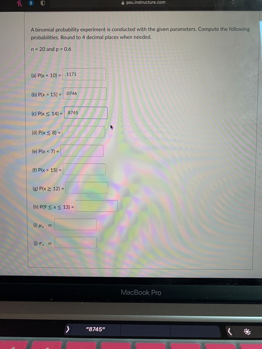 h S 0
A psu.instructure.com
A binomial probability experiment is conducted with the given parameters. Compute the following
probabilities. Round to 4 decimal places when needed.
n = 20 and p = 0.6
(a) P(x = 10) = .1171
(b) P(x = 15) = .0746
(c) P(x < 14) = .8745
(d) P(x < 8) =
(e) P(x < 7) =
(f) P(x > 15) =
(g) P(x > 12) =
(h) P(9 < x< 13) =
(i) µx =
()) σ,
MacBook Pro
"8745"
