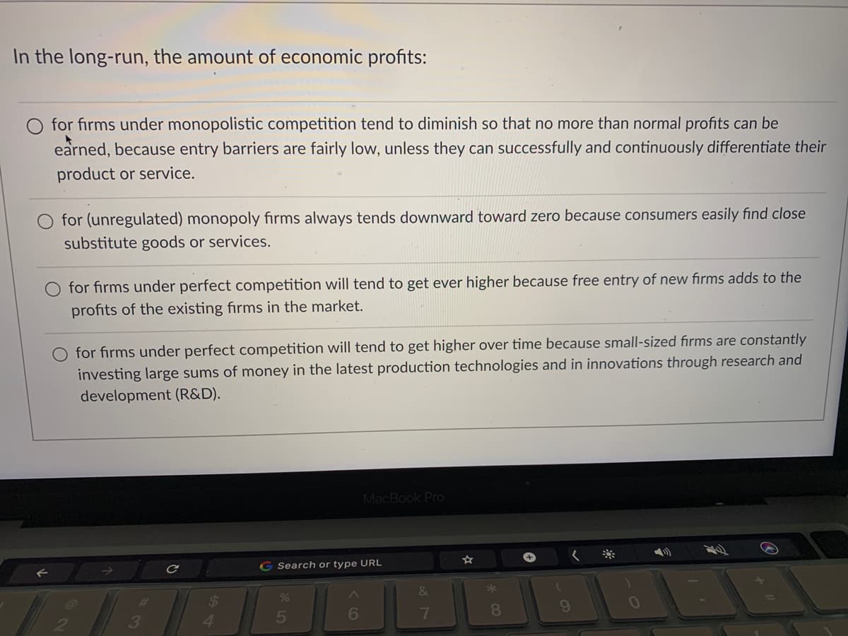 In the long-run, the amount of economic profits:
for firms under monopolistic competition tend to diminish so that no more than normal profits can be
earned, because entry barriers are fairly low, unless they can successfully and continuously differentiate their
product or service.
for (unregulated) monopoly firms always tends downward toward zero because consumers easily find close
substitute goods or services.
for firms under perfect competition will tend to get ever higher because free entry of new firms adds to the
profits of the existing firms in the market.
O for firms under perfect competition will tend to get higher over time because small-sized firms are constantly
investing large sums of money in the latest production technologies and in innovations through research and
development (R&D).
MacBook Pro
G Search or type URL
24
5
7
